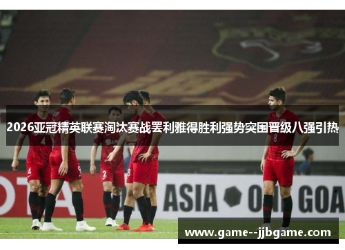 2026亚冠精英联赛淘汰赛战罢利雅得胜利强势突围晋级八强引热 2026亚冠精英联赛淘汰赛战罢利雅得胜利强势突围晋级八强引热