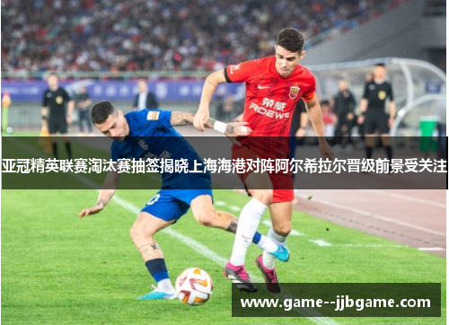 亚冠精英联赛淘汰赛抽签揭晓上海海港对阵阿尔希拉尔晋级前景受关注