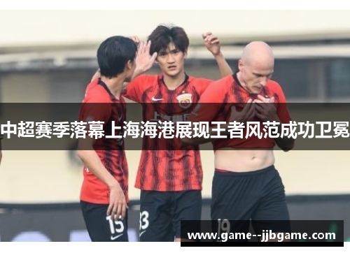 中超赛季落幕上海海港展现王者风范成功卫冕 中超赛季落幕上海海港展现王者风范成功卫冕